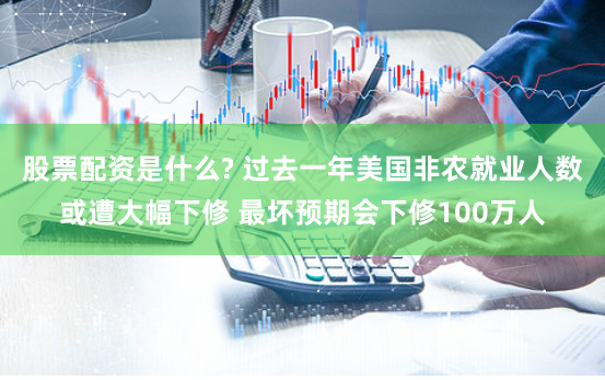 股票配资是什么? 过去一年美国非农就业人数或遭大幅下修 最坏预期会下修100万人