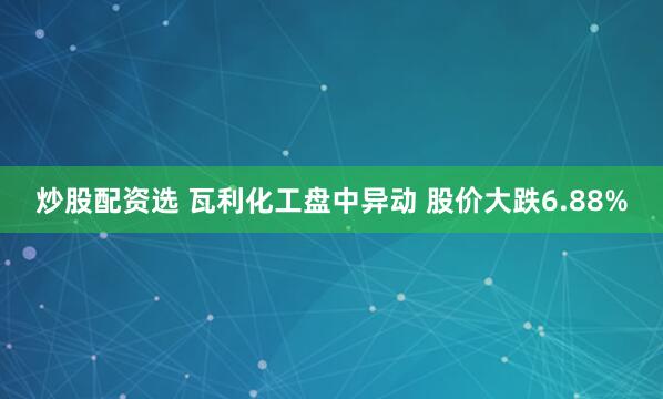 炒股配资选 瓦利化工盘中异动 股价大跌6.88%