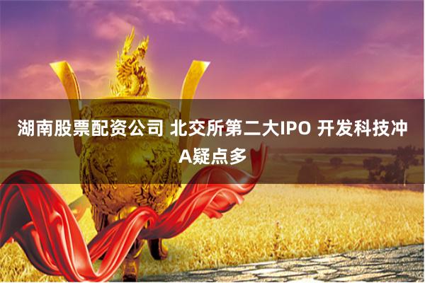 湖南股票配资公司 北交所第二大IPO 开发科技冲A疑点多