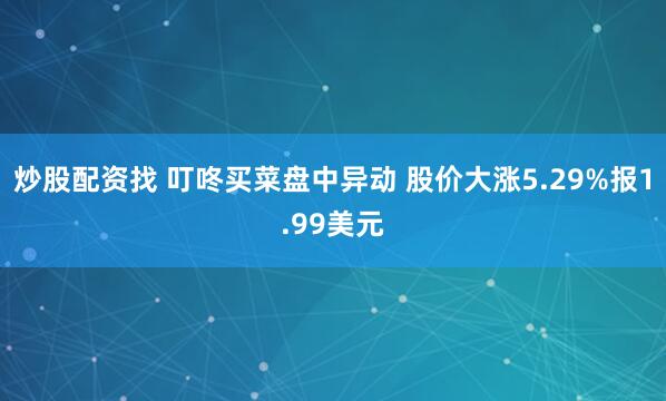 炒股配资找 叮咚买菜盘中异动 股价大涨5.29%报1.99美元