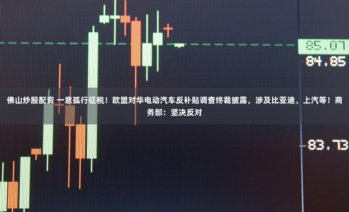 佛山炒股配资 一意孤行征税！欧盟对华电动汽车反补贴调查终裁披露，涉及比亚迪、上汽等！商务部：坚决反对