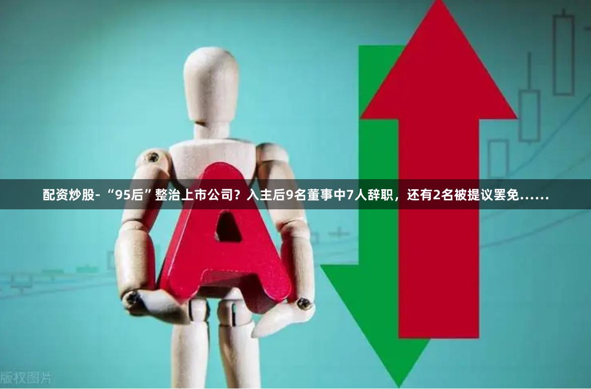 配资炒股- “95后”整治上市公司？入主后9名董事中7人辞职，还有2名被提议罢免……