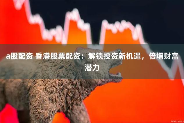 a股配资 香港股票配资：解锁投资新机遇，倍增财富潜力