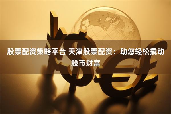 股票配资策略平台 天津股票配资：助您轻松撬动股市财富