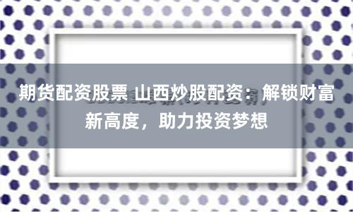 期货配资股票 山西炒股配资：解锁财富新高度，助力投资梦想