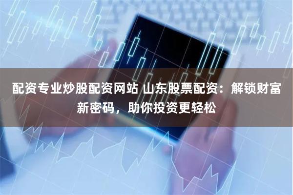 配资专业炒股配资网站 山东股票配资：解锁财富新密码，助你投资更轻松