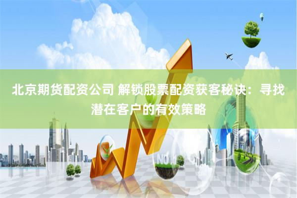 北京期货配资公司 解锁股票配资获客秘诀：寻找潜在客户的有效策略