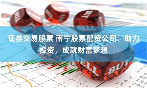 证券交易股票 南宁股票配资公司：助力投资，成就财富梦想
