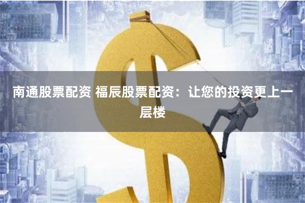 南通股票配资 福辰股票配资：让您的投资更上一层楼