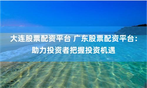 大连股票配资平台 广东股票配资平台:助力投资者把握投资机遇