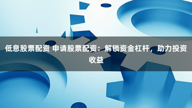 低息股票配资 申请股票配资：解锁资金杠杆，助力投资收益