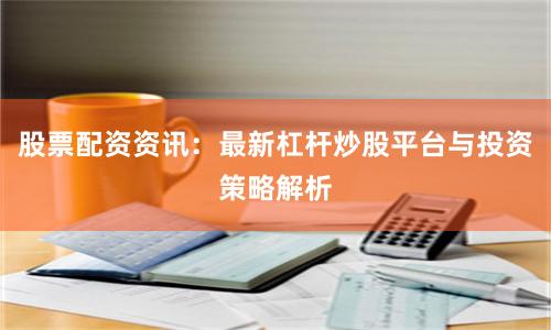 股票配资资讯：最新杠杆炒股平台与投资策略解析
